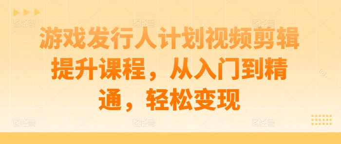 游戏发行人计划视频剪辑提升课程，从入门到精通，轻松变现-副业城