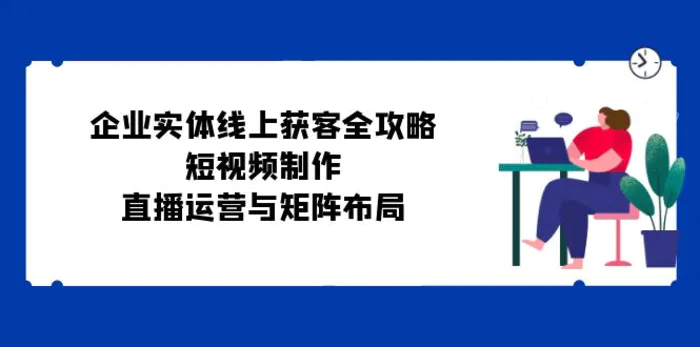 （12966期）企业实体线上获客全攻略：短视频制作、直播运营与矩阵布局-副业城