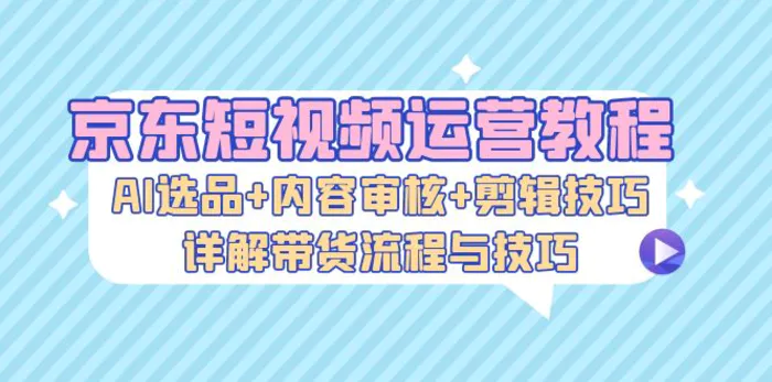 京东短视频运营教程：AI选品+内容审核+剪辑技巧，详解带货流程与技巧-副业城