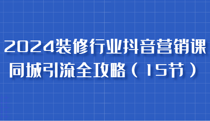 2024装修行业抖音营销课，同城引流全攻略，跟实战家学获客，成为数据驱动的营销专家-副业城