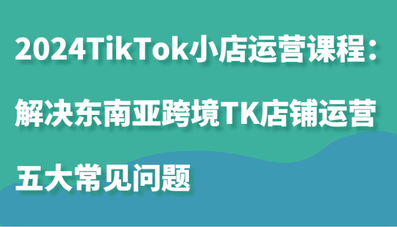 2024TikTok小店运营课程：解决东南亚跨境TK店铺运营五大常见问题-副业城