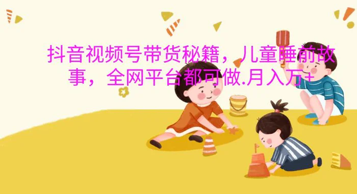 抖音视频号带货秘籍，儿童睡前故事，全网平台都可做.月入万+-副业城