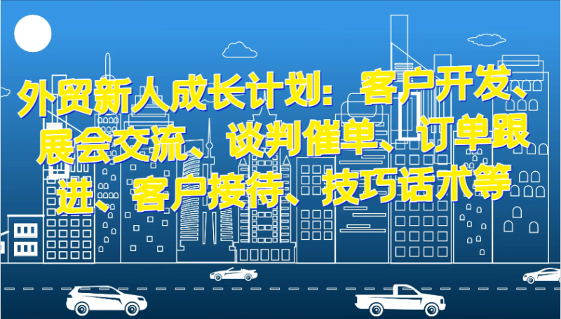 外贸新人成长计划：客户开发、展会交流、谈判催单、订单跟进、客户接待、技巧话术等-副业城