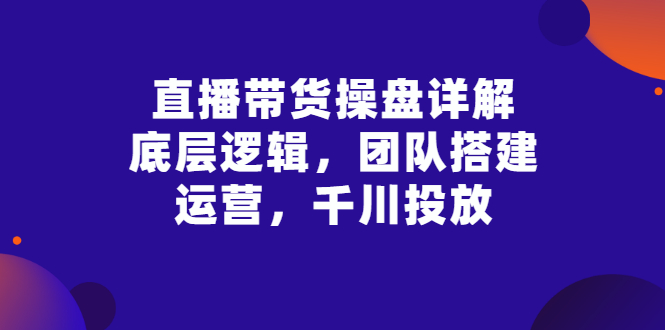 （2799期）直播带货操盘详解：底层逻辑，团队搭建，运营，千川投放-副业网