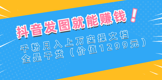 （2715期）抖音发图就能赚钱：千粉月入上万实操文档，全是干货（价值1299元）-副业网