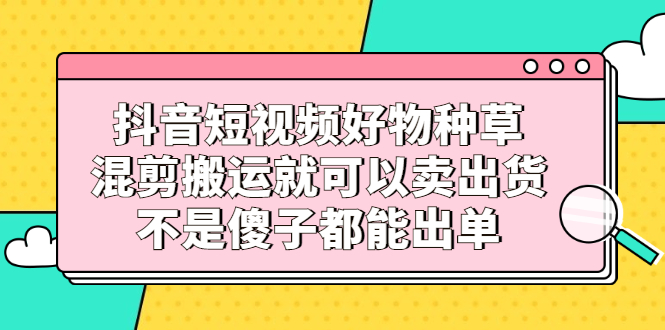 （2306期）抖音短视频好物种草，混剪搬运就可以卖出货，不是傻子都能出单-副业网