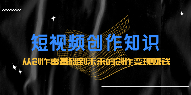 （2200期）短视频创作知识：从创作零基础到未来的创作变现赚钱-副业网