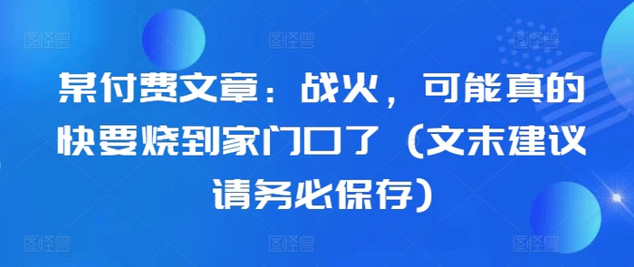 某付费文章：战火，可能真的快要烧到家门口了 (文末建议请务必保存)-副业城