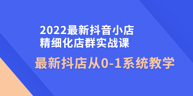 （4153期）2022最新抖音小店精细化店群实战课，最新抖店从0-1系统教学-副业网