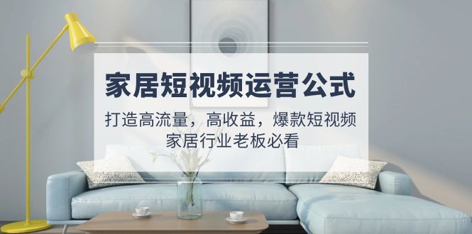 （4948期）家居短视频运营公式：打造高流量，高收益，爆款短视频  家居行业老板必看-副业网
