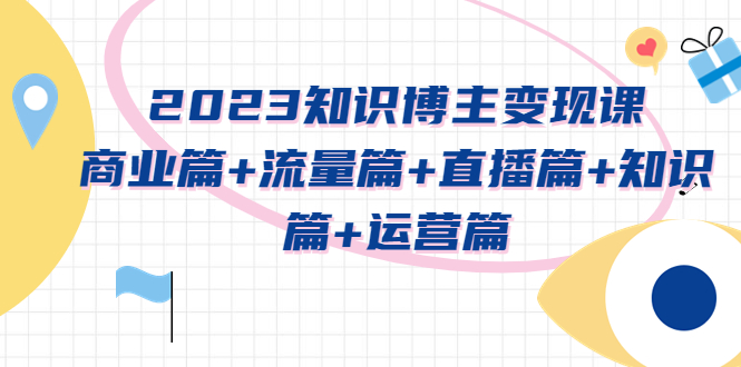 （5529期）2023知识博主变现实战进阶课：商业篇+流量篇+直播篇+知识篇+运营篇-副业网