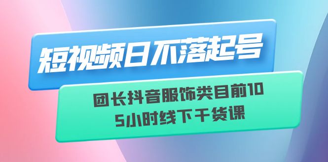 （6311期）短视频日不落起号【6月11线下课】团长抖音服饰类目前10 5小时线下干货课-副业网