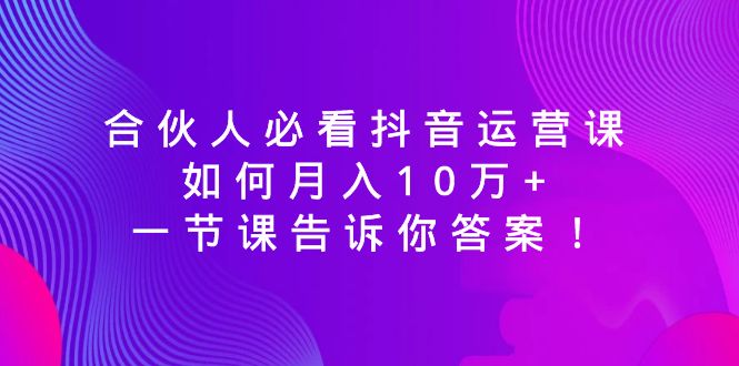 （8824期）合伙人必看抖音运营课，如何月入10万+，一节课告诉你答案！-副业网