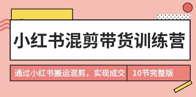 （9454期）小红书混剪带货训练营，通过小红书搬运混剪，实现成交（10节课完结版）-副业网