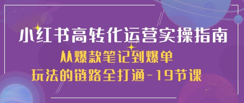 （10530期）小红书-高转化运营 实操指南，从爆款笔记到爆单玩法的链路全打通-19节课-副业网