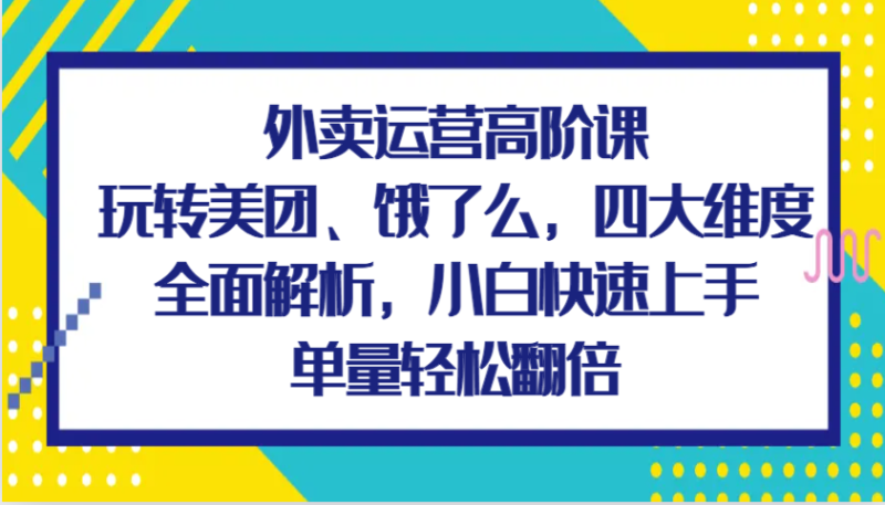 外卖运营高阶课，玩转美团、饿了么，四大维度全面解析，小白快速上手，单量轻松翻倍-副业城