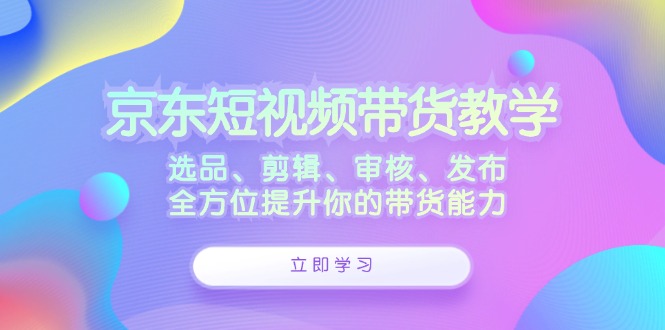 （12573期）京东短视频带货教学：选品、剪辑、审核、发布，全方位提升你的带货能力-副业网