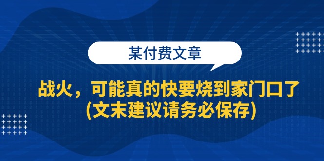 （13008期）某付费文章：战火，可能真的快要烧到家门口了 (文末建议请务必保存)-副业网