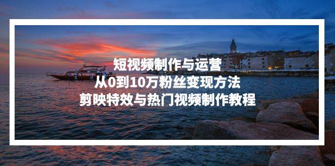 （13247期）短视频制作与运营，从0到10万粉丝变现方法，剪映特效与热门视频制作教程-副业网