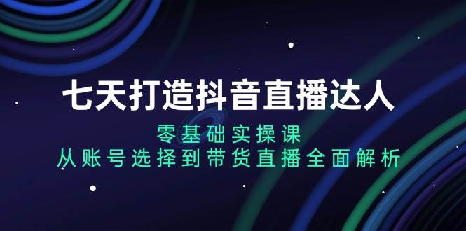 （13430期）七天打造抖音直播达人：零基础实操课，从账号选择到带货直播全面解析-副业网
