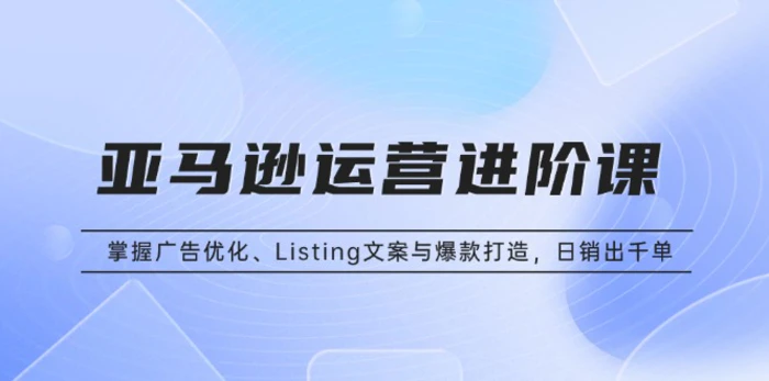 （13517期）亚马逊运营进阶课：掌握广告优化、Listing文案与爆款打造，日销出千单-副业网