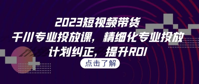 2023短视频带货-千川专业投放课，精细化专业投放，计划纠正，提升ROI-副业网