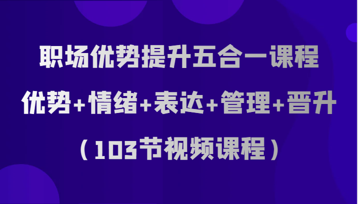 职场优势提升五合一课程，优势+情绪+表达+管理+晋升（103节视频课程）-副业网
