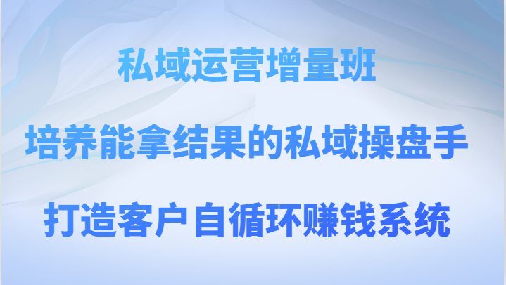 私域运营增量班 培养能拿结果的私域操盘手，打造客户自循环赚钱系统-副业网
