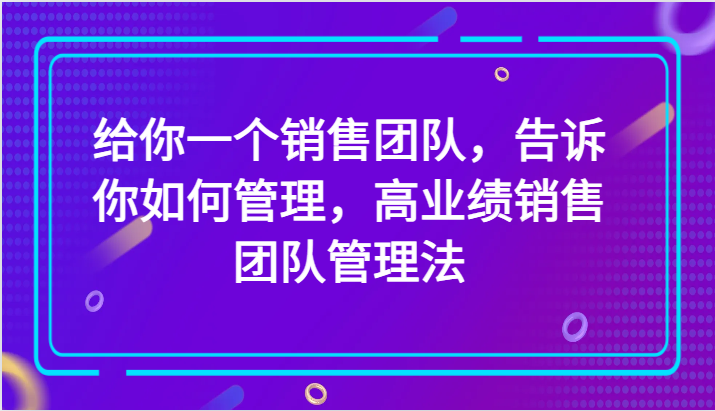 给你一个销售团队，告诉你如何管理，高业绩销售团队管理法（89节课）-副业网