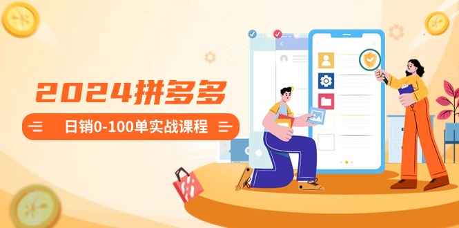 2024拼多多日销0-100单实战课程：新手注册开店到日销100单整套流程-副业网