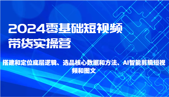 2024零基础短视频带货实操营-搭建和定位底层逻辑、选品核心数据和方法、AI智能剪辑-副业网