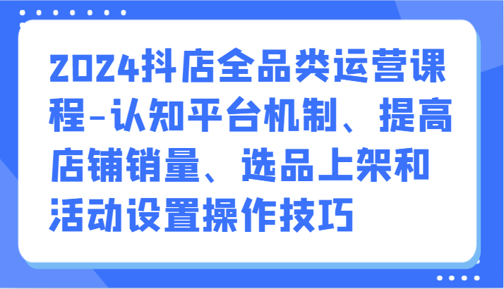 2024抖店全品类运营课程-认知平台机制、提高店铺销量、选品上架和活动设置操作技巧-副业网
