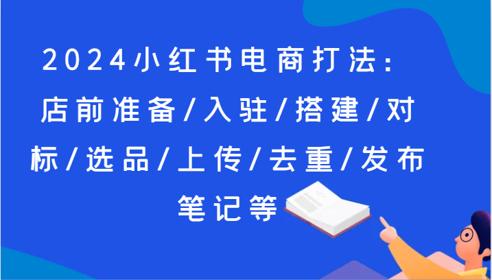 2024小红书电商打法：店前准备/入驻/搭建/对标/选品/上传/去重/发布笔记等-副业网
