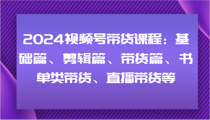 2024视频号带货课程：基础篇、剪辑篇、带货篇、书单类带货、直播带货等-副业网