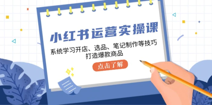 小红书运营实操课，系统学习开店、选品、笔记制作等技巧，打造爆款商品-副业网