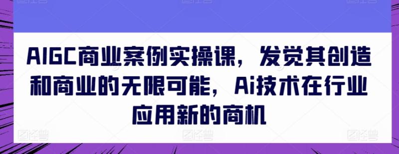 AIGC商业案例实操课，发觉其创造和商业的无限可能，Ai技术在行业应用新的商机-副业网