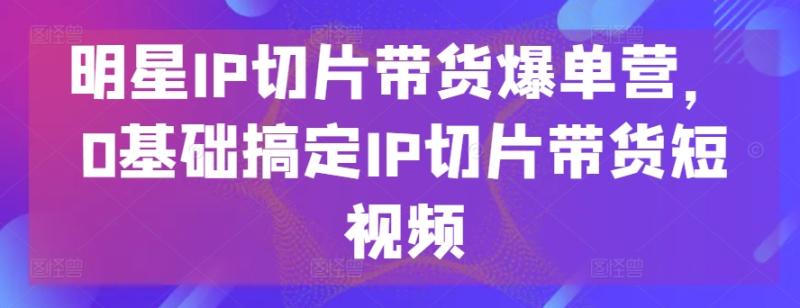 明星IP切片带货爆单营，0基础搞定IP切片带货短视频-副业网