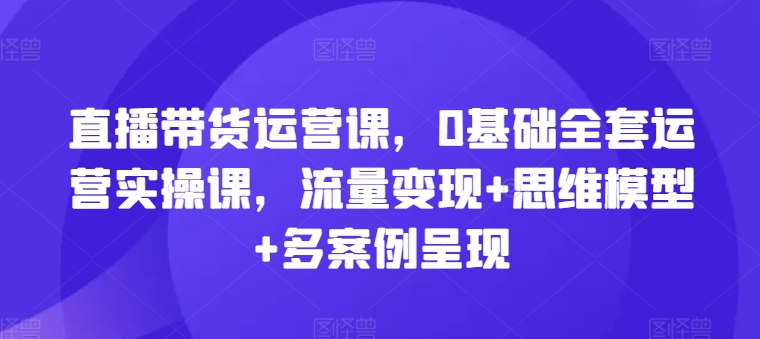 直播带货运营课，0基础全套运营实操课，流量变现+思维模型+多案例呈现-副业网