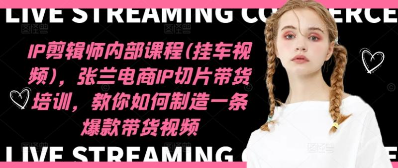 IP剪辑师内部课程(挂车视频)，张兰电商IP切片带货培训，教你如何制造一条爆款带货视频-副业网