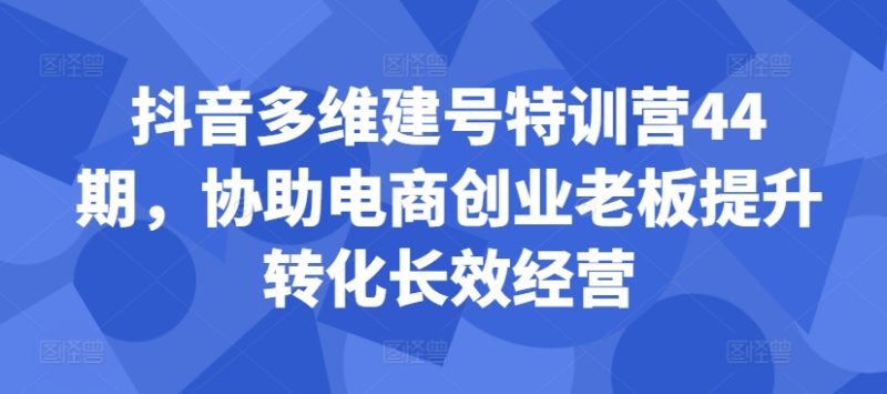抖音多维建号特训营44期，协助电商创业老板提升转化长效经营-副业网