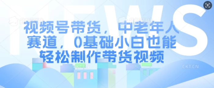 视频号带货，中老年人赛道，0基础小白也能轻松制作带货视频-副业网