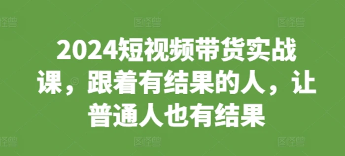 2024短视频带货实战课，跟着有结果的人，让普通人也有结果-副业网
