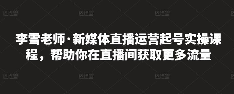 李雪老师·新媒体直播运营起号实操课程，帮助你在直播间获取更多流量-副业网