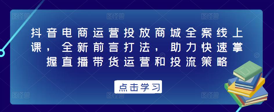 抖音电商运营投放商城全案线上课，全新前言打法，助力快速掌握直播带货运营和投流策略-副业网