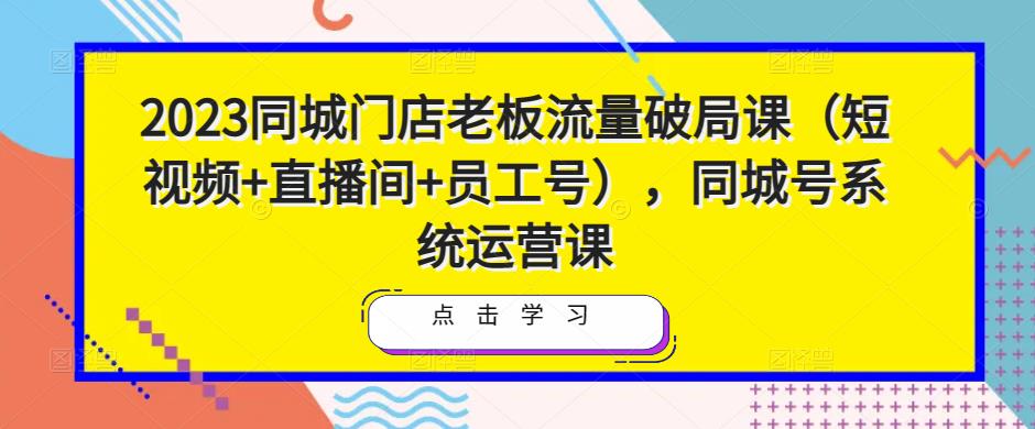 2023同城门店老板流量破局课（短视频+直播间+员工号），同城号系统运营课-副业网