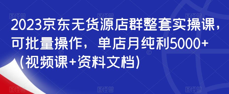 2023京东无货源店群整套实操课，可批量操作，单店月纯利5000+（视频课+资料文档）-副业网
