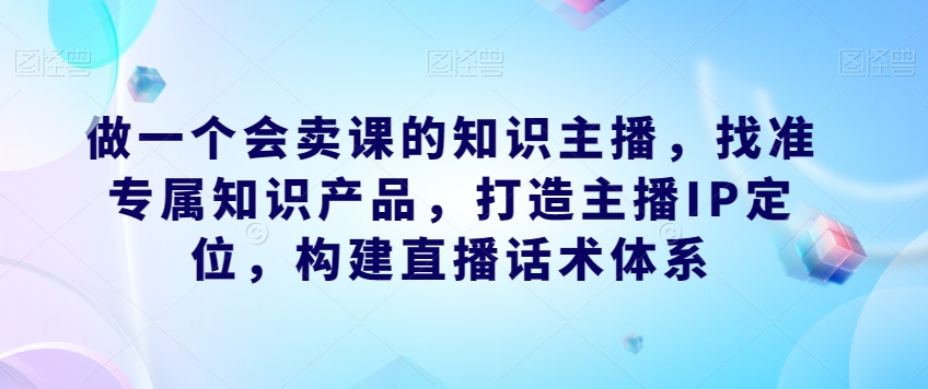 做一个会卖课的知识主播，找准专属知识产品，打造主播IP定位，构建直播话术体系-副业网