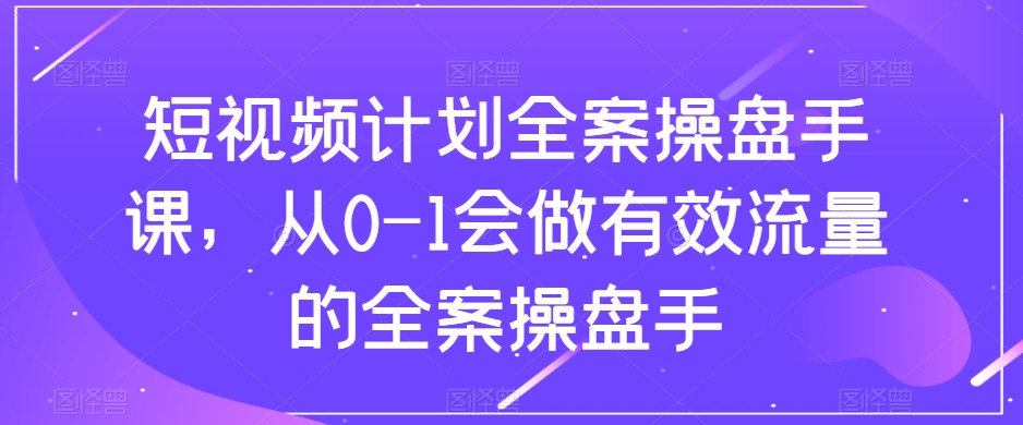 短视频计划全案操盘手课，从0-1会做有效流量的全案操盘手-副业网