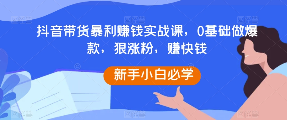 抖音带货暴利赚钱实战课，0基础做爆款，狠涨粉，赚快钱-副业网