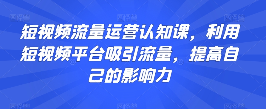 短视频流量运营认知课，利用短视频平台吸引流量，提高自己的影响力-副业网